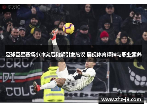 足球巨星赛场小冲突后和解引发热议 展现体育精神与职业素养