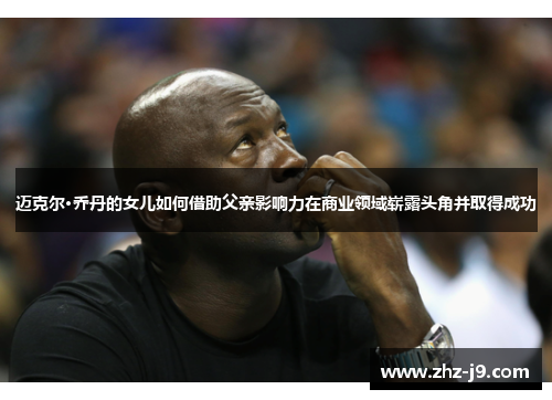 迈克尔·乔丹的女儿如何借助父亲影响力在商业领域崭露头角并取得成功