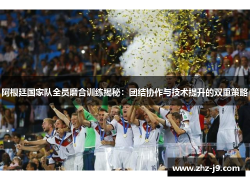 阿根廷国家队全员磨合训练揭秘：团结协作与技术提升的双重策略