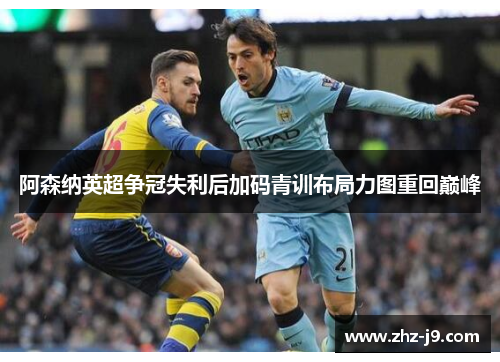 阿森纳英超争冠失利后加码青训布局力图重回巅峰