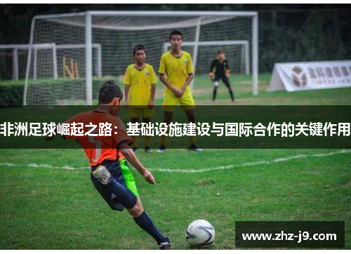 非洲足球崛起之路：基础设施建设与国际合作的关键作用
