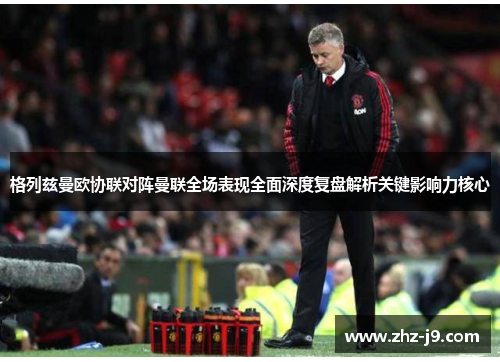 格列兹曼欧协联对阵曼联全场表现全面深度复盘解析关键影响力核心