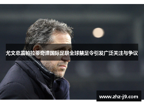 尤文总监帕拉蒂奇遭国际足联全球禁足令引发广泛关注与争议
