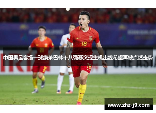 中国男足客场一球绝杀巴林十八强赛突现生机出线希望再被点燃走势