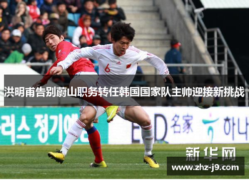 洪明甫告别蔚山职务转任韩国国家队主帅迎接新挑战