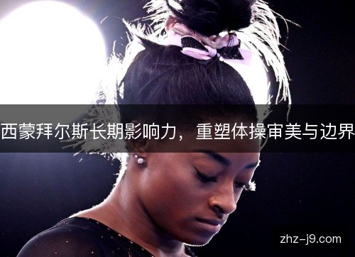 西蒙拜尔斯长期影响力,重塑体操审美与边界 西蒙拜尔斯长期影响力,重塑体操审美与边界